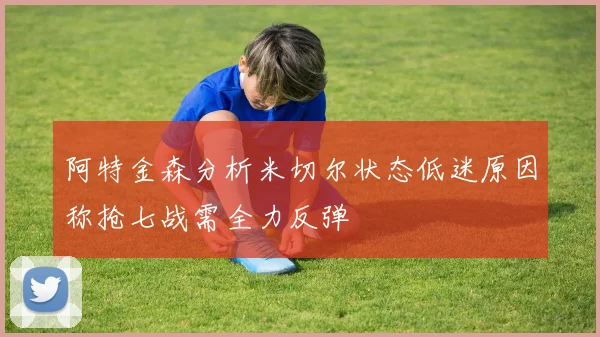 阿特金森分析米切尔状态低迷原因称抢七战需全力反弹