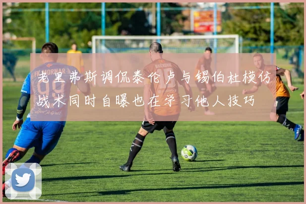 老里弗斯调侃泰伦卢与锡伯杜模仿战术同时自曝也在学习他人技巧