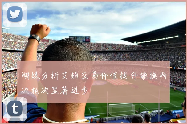 湖媒分析艾顿交易价值提升能换两次轮次显著进步