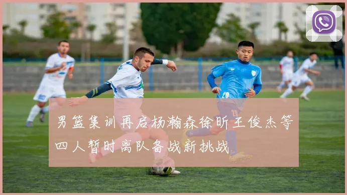 男篮集训再启杨瀚森徐昕王俊杰等四人暂时离队备战新挑战