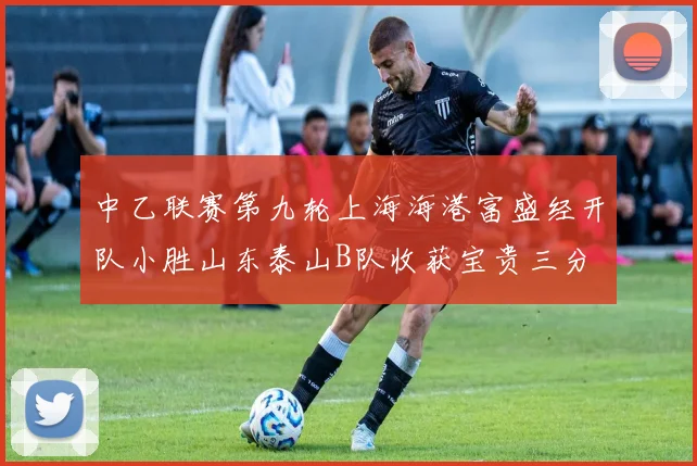 中乙联赛第九轮上海海港富盛经开队小胜山东泰山B队收获宝贵三分