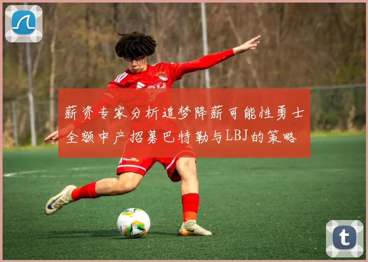 薪资专家分析追梦降薪可能性勇士全额中产招募巴特勒与LBJ的策略