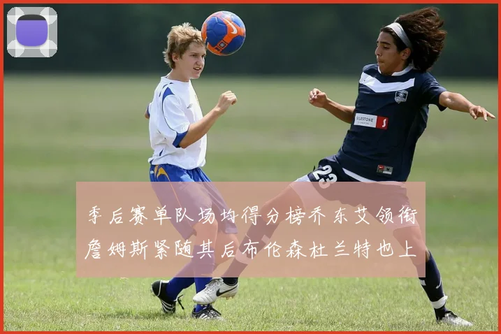 季后赛单队场均得分榜乔东艾领衔詹姆斯紧随其后布伦森杜兰特也上榜