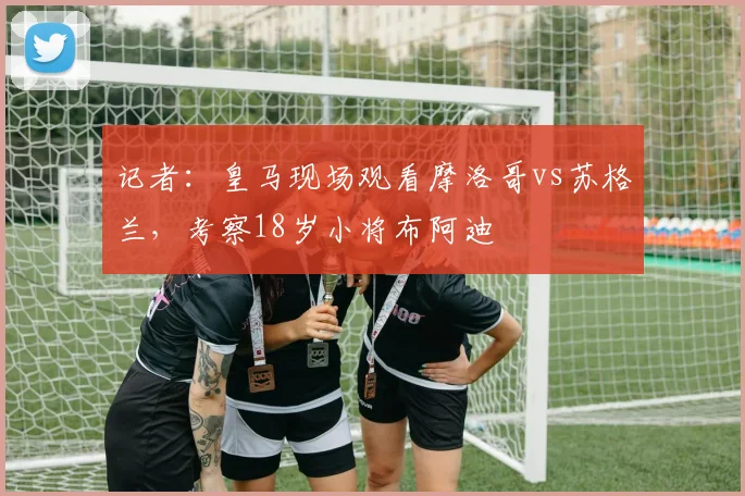 记者：皇马现场观看摩洛哥vs苏格兰，考察18岁小将布阿迪