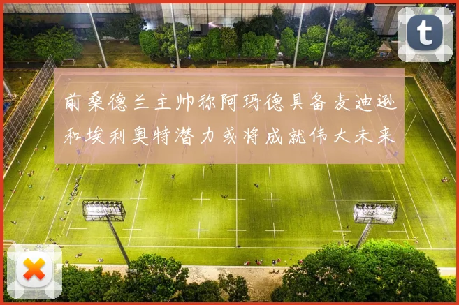 前桑德兰主帅称阿玛德具备麦迪逊和埃利奥特潜力或将成就伟大未来
