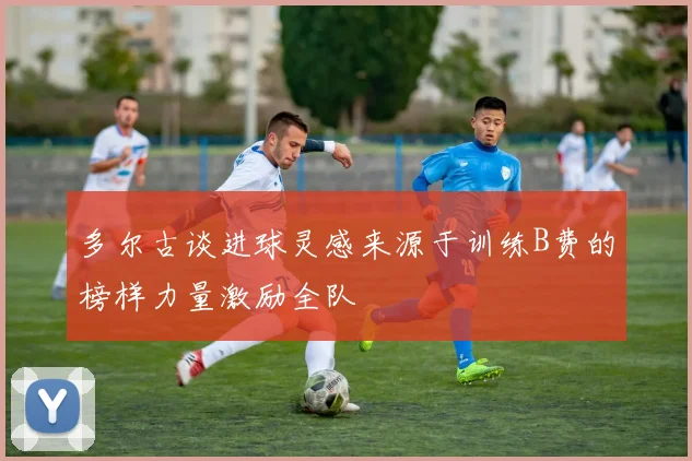 多尔古谈进球灵感来源于训练B费的榜样力量激励全队